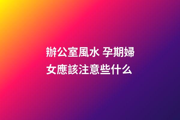 辦公室風水 孕期婦女應該注意些什么
